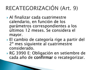  Al finalizar cada cuatrimestre
calendario, en función de los
parámetros correspondientes a los
últimos 12 meses. Se considera el
mayor.
 El cambio de categoría rige a partir del
2º mes siguiente al cuatrimestre
considerado.
 RG 3990 E: Obligación en setiembre de
cada año de confirmar o recategorizar.
 