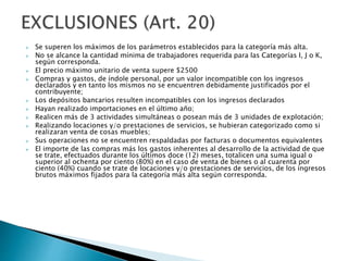  Se superen los máximos de los parámetros establecidos para la categoría más alta.
 No se alcance la cantidad mínima de trabajadores requerida para las Categorías I, J o K,
según corresponda.
 El precio máximo unitario de venta supere $2500
 Compras y gastos, de índole personal, por un valor incompatible con los ingresos
declarados y en tanto los mismos no se encuentren debidamente justificados por el
contribuyente;
 Los depósitos bancarios resulten incompatibles con los ingresos declarados
 Hayan realizado importaciones en el último año;
 Realicen más de 3 actividades simultáneas o posean más de 3 unidades de explotación;
 Realizando locaciones y/o prestaciones de servicios, se hubieran categorizado como si
realizaran venta de cosas muebles;
 Sus operaciones no se encuentren respaldadas por facturas o documentos equivalentes
 El importe de las compras más los gastos inherentes al desarrollo de la actividad de que
se trate, efectuados durante los últimos doce (12) meses, totalicen una suma igual o
superior al ochenta por ciento (80%) en el caso de venta de bienes o al cuarenta por
ciento (40%) cuando se trate de locaciones y/o prestaciones de servicios, de los ingresos
brutos máximos fijados para la categoría más alta según corresponda.
 