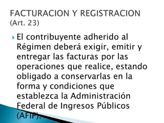  El contribuyente adherido al
Régimen deberá exigir, emitir y
entregar las facturas por las
operaciones que realice, estando
obligado a conservarlas en la
forma y condiciones que
establezca la Administración
Federal de Ingresos Públicos
(AFIP).
 