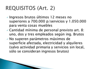  Ingresos brutos últimos 12 meses no
superiores a 700.000 p/servicios y 1.050.000
para venta cosas muebles
 Cantidad mínima de personal previsto art. 8:
uno, dos y tres empleados según ing. Brutos
 No superen parámetros máximos de
superficie afectada, electricidad y alquileres
(salvo actividad primaria y servicios sin local,
sólo se consideran ingresos brutos)
 
