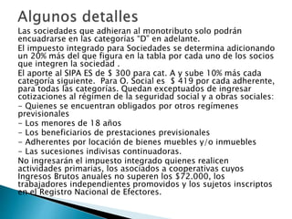 Las sociedades que adhieran al monotributo solo podrán
encuadrarse en las categorías “D” en adelante.
El impuesto integrado para Sociedades se determina adicionando
un 20% más del que figura en la tabla por cada uno de los socios
que integren la sociedad .
El aporte al SIPA ES de $ 300 para cat. A y sube 10% más cada
categoría siguiente. Para O. Social es $ 419 por cada adherente,
para todas las categorías. Quedan exceptuados de ingresar
cotizaciones al régimen de la seguridad social y a obras sociales:
- Quienes se encuentran obligados por otros regímenes
previsionales
- Los menores de 18 años
- Los beneficiarios de prestaciones previsionales
- Adherentes por locación de bienes muebles y/o inmuebles
- Las sucesiones indivisas continuadoras.
No ingresarán el impuesto integrado quienes realicen
actividades primarias, los asociados a cooperativas cuyos
Ingresos Brutos anuales no superen los $72.000, los
trabajadores independientes promovidos y los sujetos inscriptos
en el Registro Nacional de Efectores.
 