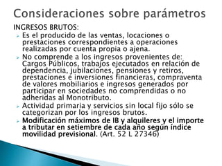 INGRESOS BRUTOS:
 Es el producido de las ventas, locaciones o
prestaciones correspondientes a operaciones
realizadas por cuenta propia o ajena.
 No comprende a los ingresos provenientes de:
Cargos Públicos, trabajos ejecutados en relación de
dependencia, jubilaciones, pensiones y retiros,
prestaciones e inversiones financieras, compraventa
de valores mobiliarios e ingresos generados por
participar en sociedades no comprendidas o no
adheridas al Monotributo.
 Actividad primaria y servicios sin local fijo sólo se
categorizan por los ingresos brutos.
 Modificación máximos de IB y alquileres y el importe
a tributar en setiembre de cada año según índice
movilidad previsional. (Art. 52 L 27346)
 