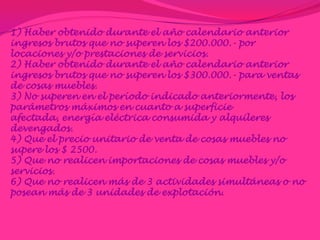 1) Haber obtenido durante el año calendario anterior ingresos brutos que no superen los $200.000.- por locaciones y/o prestaciones de servicios.2) Haber obtenido durante el año calendario anterior ingresos brutos que no superen los $300.000.- para ventas de cosas muebles.3) No superen en el período indicado anteriormente, los parámetros máximos en cuanto a superficie afectada, energía eléctrica consumida y alquileres devengados.4) Que el precio unitario de venta de cosas muebles no supere los $ 2500.5) Que no realicen importaciones de cosas muebles y/o servicios.6) Que no realicen más de 3 actividades simultáneas o no posean más de 3 unidades de explotación.