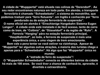 A cidade de “Wupppertal” está situada nas colinas de "Derendorf".  Ao seu redor encontramos natureza em toda parte. Em alemão, o transporte ferroviário é chamado “Schwebebahn”, o sistema de monotrilho, que podemos traduzir para “ferro flutuante”, em Inglês é conhecido por “ferro pendurado ou de estação ferroviária de suspensão”.  O nome oficial em alemão é “Einschienige Hangebahn Sistema Eugen Langen”.  A cidade onde está instalado é de fácil acesso, tanto de carro como de trem, de “Colônia”, de “Düsseldorf” e da região de “Ruhr”.  A Ferrovia “Hanging” pára na estação ferroviária principal, “Hauptbahnhof”, ao todo, a ferrovia de suspensão é mais uma experiência única, e uma viagem de trem emocionante.  Bem vale a pena tentar se você estiver na vizinhança.  Apesar de “Wuppertal” ter algumas outras atrações, a maioria dos turistas chega a apenas para o “Schwebebahn”. Há algo que faz “Wuppertal” única no mundo:  A “estrada de ferro de suspensão”! O "Wuppertaler Schwebebahn" conecta os diferentes bairros da cidade há mais de 100 anos.  Se você tiver a chance de conhecê-lo, aproveite, é divertido e extraordinário.   