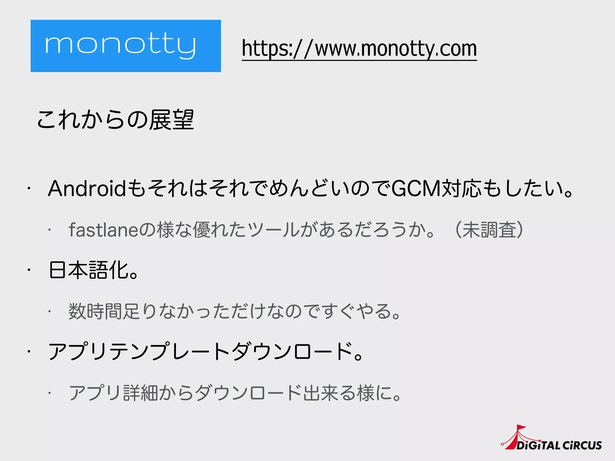 • AndroidもそれはそれでめんどいのでGCM対応もしたい。
• fastlaneの様な優れたツールがあるだろうか。（未調査）
• 日本語化。
• 数時間足りなかっただけなのですぐやる。
• アプリテンプレートダウンロード。
• アプリ詳細からダウンロード出来る様に。
これからの展望
https://www.monotty.com
 