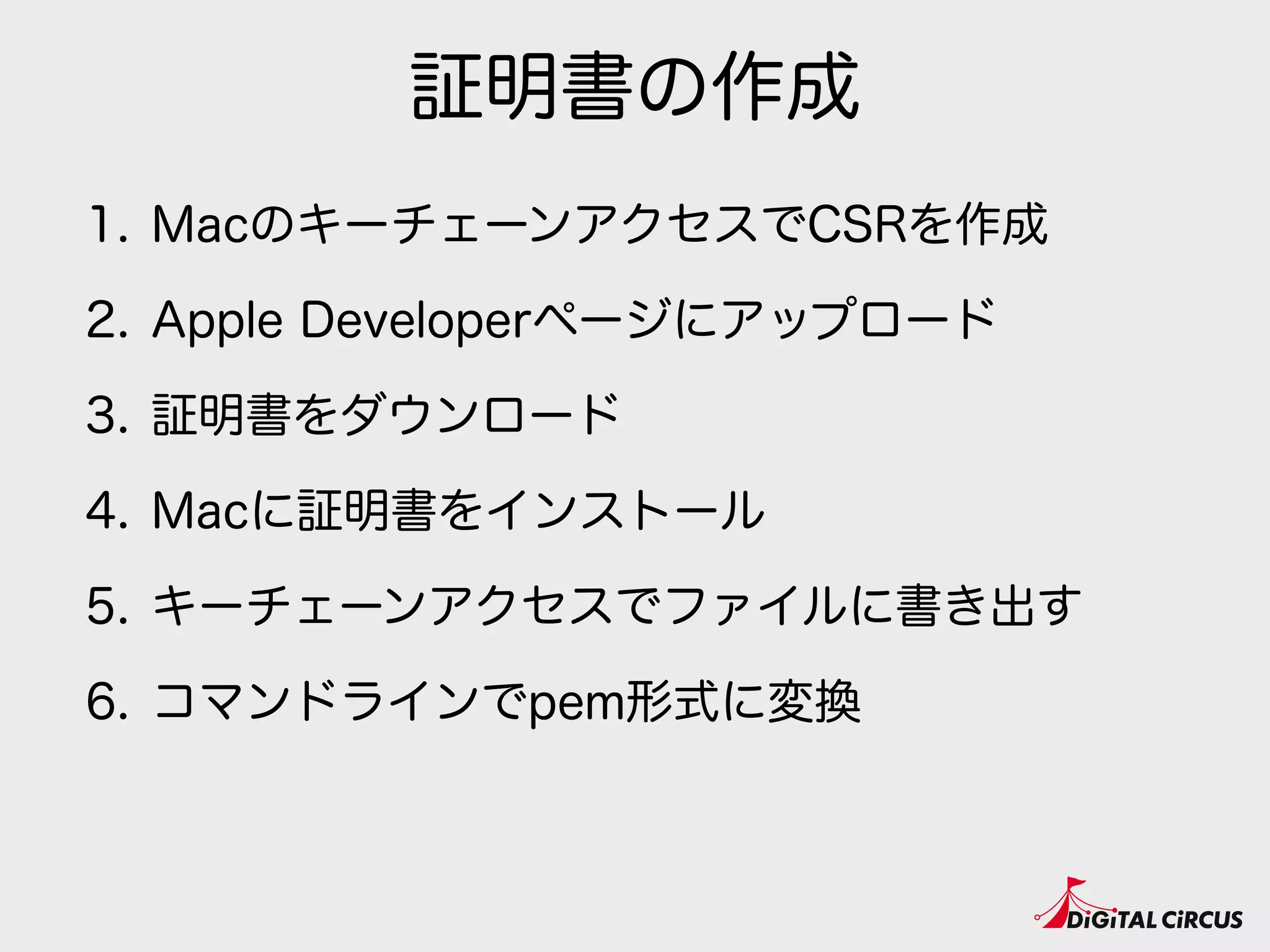 証明書の作成
1. MacのキーチェーンアクセスでCSRを作成
2. Apple Developerページにアップロード
3. 証明書をダウンロード
4. Macに証明書をインストール
5. キーチェーンアクセスでファイルに書き出す
6. コマンドラインでpem形式に変換
 