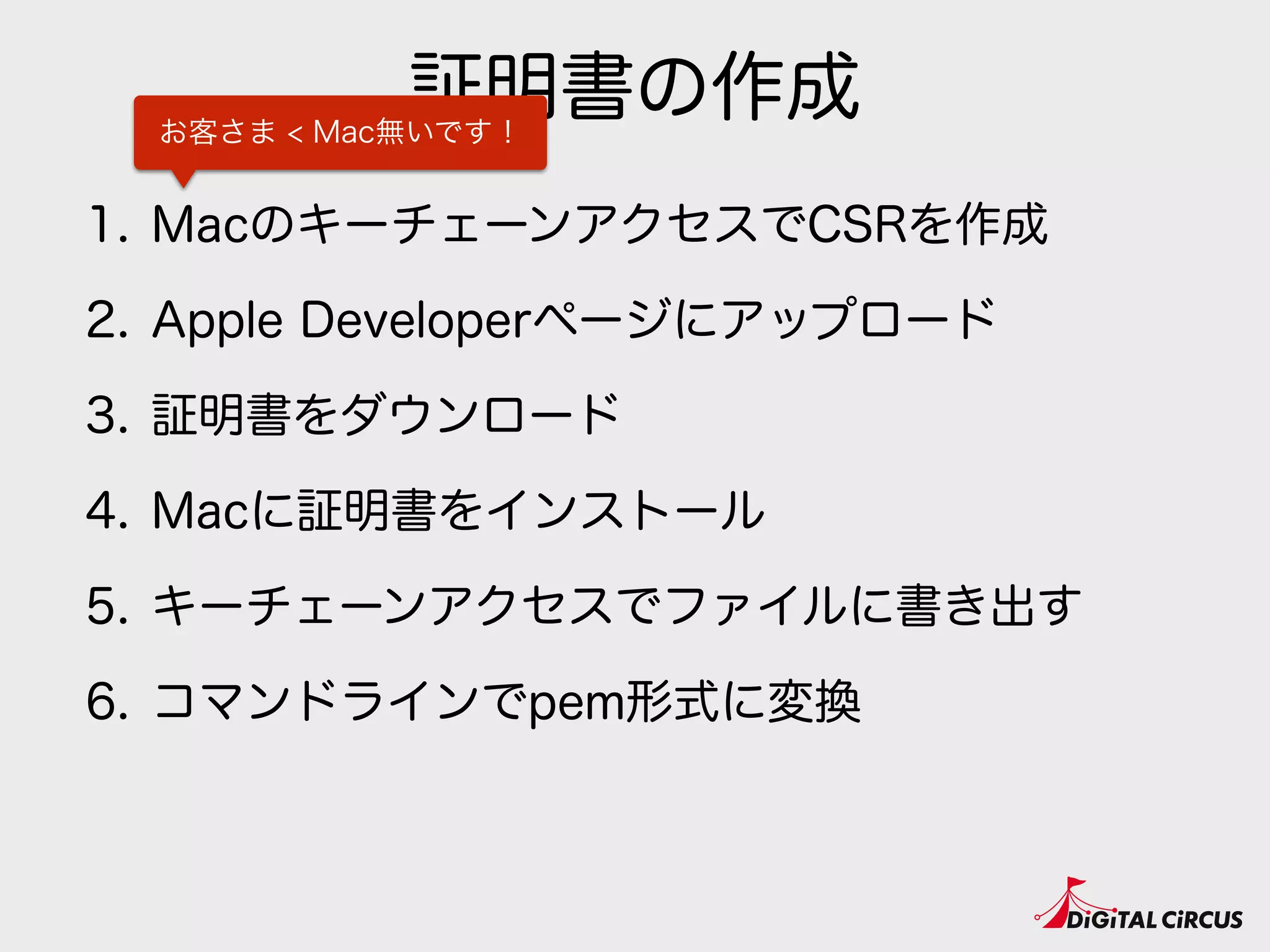 証明書の作成
1. MacのキーチェーンアクセスでCSRを作成
2. Apple Developerページにアップロード
3. 証明書をダウンロード
4. Macに証明書をインストール
5. キーチェーンアクセスでファイルに書き出す
6. コマンドラインでpem形式に変換
お客さま < Mac無いです！
 