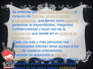 Se entiende por seguridad informática al
conjunto de normas, procedimientos
y herramientas, que tienen como objetivo
garantizar la disponibilidad, integridad,
confidencialidad y buen uso de la
información que reside en un sistema de
información.
Cada día más y más personas mal
intencionadas intentan tener acceso a los
datos de nuestros ordenadores.
El acceso no autorizado a una red
informática o a los equipos que en ella se
encuentran pueden ocasionar en la gran
mayoría de los casos graves problemas.

 