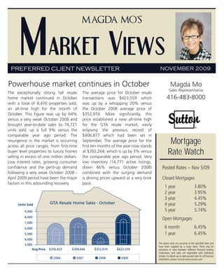 Market Views
                                            Magda Mo’s




 PREFERRED CLIENT NEWSLETTER                                                            NOVEMBER 2009


Powerhouse market continues in October                                                             Magda Mo
                                                                                                 Sales Representative
The exceptionally strong fall resale        The average price for October resale
home market continued in October            transactions was $423,559 which                    416-483-8000
with a total of 8,476 properties sold,      was up by a whopping 20% versus
an all-time high for the month of           the October 2008 average price of
October. This figure was up by 64%          $352,974. More significantly, this
versus a very weak October 2008 and         price established a new all-time high
brought year-to-date sales to 74,721        for the GTA resale market, easily
units sold, up a full 9% versus the         eclipsing the previous record of
comparable year ago period. The             $406,877 which had been set in
resurgence in the market is occurring
across all price ranges, from first-time
                                            September. The average price for the
                                            first ten months of the year now stands
                                                                                                 Mortgage
buyer level properties to luxury homes
selling in excess of one million dollars.
                                            at $392,264, which is up by 3% versus
                                            the comparable year ago period. Very
                                                                                                Rate Watch
Low interest rates, growing consumer        low inventory (14,771 active listings,
confidence and the pent-up demand           down 46% versus October 2008)                 Posted Rates – Nov 5/09
following a very weak October 2008 -        combined with the surging demand
April 2009 period have been the major       is driving prices upward at a very brisk      Closed Mortgages
factors in this astounding recovery.        pace.
                                                                                             1 year                          3.80%
                                                                                             2 year                          3.95%
                                                                                             3 year                          4.45%
      Units Sold           GTA Resale Home Sales - October                                   4 year                          5.29%
          9,000                                                                              5 year                          5.74%
          8,000
                                                                                          Open Mortgages
          7,000
          6,000                                                                              6 month                         6.45%
          5,000                                                                              1 year                          6.45%
          4,000
                                                                                       The above rates are accurate at the specified date and
          3,000
                                                                                       have been supplied by a major bank. There may be
               Avg Price   $356,423   $394,646    $352,974     $423,559                variations in rates between different financial lending
                                                                                       institutions, and rates are negotiable with individual
                                                                                       lenders. To obtain up-to-date posted rates for all financial
                             2006       2007         2008         2009                 institutions, please consult www.cannex.com.
 