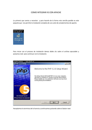 COMO INTEGRAR IIS CON APACHE


Lo primero que vamos a necesitar y para hacerlo de la forma más sencilla posible es este
paquete que nos permite la instalación completa de una suite de complementos de apache.




Para iniciar con el proceso de instalación damos doble clic sobre el archivo ejecutable y
pulsamos next para continuar con la instalación.




Haceptamos lo terminos de la licencia y continuamos pulsando sobre el boton next
 