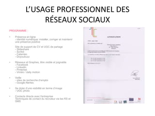 L’USAGE PROFESSIONNEL DES
RÉSEAUX SOCIAUX
PROGRAMME :
• Présence en ligne
- identité numérique: installer, corriger et maintenir
une présence positive
Site de support de CV et UGC de partage
- Slideshare
- Scribd
- Calaméo
- Doyoubuzz
• Réseaux et Graphes, être visible et joignable
- Facebook
- Linkedin
- Pinterest
- Viméo / daily motion
• Veille
- sites de recherche d’emploi
- Google Alertes
• Se doter d’une visibilité en terme d’image
- UGC photo
• Contacts directs avec l'entreprise
Techniques de contact du recruteur via les RS et
SMS
 