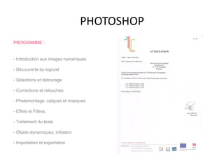PHOTOSHOP
PROGRAMME :
- Introduction aux images numériques
- Découverte du logiciel
- Sélections et détourage
- Corrections et retouches
- Photomontage, calques et masques
- Effets et Filtres
- Traitement du texte
- Objets dynamiques, initiation
- Importation et exportation
 