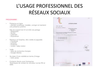L’USAGE PROFESSIONNEL DES
RÉSEAUX SOCIAUX
PROGRAMME :
• Présence en ligne
- identité numérique: installer, corriger et maintenir
une présence positive
Site de support de CV et UGC de partage
- Slideshare
- Scribd
- Calaméo
- Doyoubuzz
• Réseaux et Graphes, être visible et joignable
- Facebook
- Linkedin
- Pinterest
- Viméo / daily motion
• Veille
- sites de recherche d’emploi
- Google Alertes
• Se doter d’une visibilité en terme d’image
- UGC photo
• Contacts directs avec l'entreprise
Techniques de contact du recruteur via les RS et
SMS
 