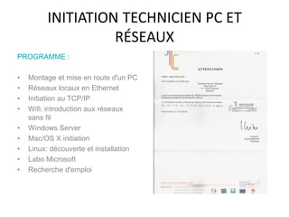 INITIATION TECHNICIEN PC ET
RÉSEAUX
PROGRAMME :
• Montage et mise en route d'un PC
• Réseaux locaux en Ethernet
• Initiation au TCP/IP
• Wifi: introduction aux réseaux
sans fil
• Windows Server
• Mac/OS X initiation
• Linux: découverte et installation
• Labo Microsoft
• Recherche d'emploi
 