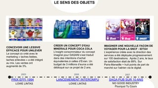 LE SENS DES OBJETS
CREER UN CONCEPT D'EAU
MINERALE POUR COCA COLA
L’insight consommateur du concept
imaginé pour DASANI s’est traduit
dans des intentions d’achat
équivalentes à celles d’Evian. Un
budget de 3 millions d’euros a été
débloqué sur ce projet de 2 ans.
CONCEVOIR UNE LESSIVE
EFFICACE POUR UNILEVER
Le concept co créé avec le
marketing « taches listées,
taches enlevées » a été intégré
au mix. Les ventes ont
augmenté de 3%.
IMAGINER UNE NOUVELLE FACON DE
VOYAGER POUR LA SNCF : IDTGV
L’expérience créée avec la direction des
services a été déployée progressivement
sur 100 destinations. Après 2 ans, le taux
de satisfaction était de 89%. Sur
Paris-Marseille + huit points de part de
marché sur l’aérien via le digital.
2003
PRIX EFFI 1994 SAGA PUB SUR 10 ANS
LANCEMEMENT INTEROMPU
2005 2007
LOWE LINTAS LOWE LINTAS NO GOOD INDUSTRY
Pourquoi Tu Cours
 