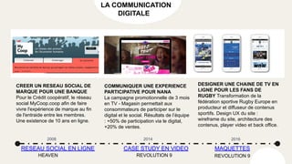 DESIGNER UNE CHAINE DE TV EN
LIGNE POUR LES FANS DE
RUGBY Transformation de la
fédération sportive Rugby Europe en
producteur et diffuseur de contenus
sportifs. Design UX du site :
wireframe du site, architecture des
contenus, player video et back office.
CREER UN RESEAU SOCIAL DE
MARQUE POUR UNE BANQUE
Pour le Crédit coopératif, le réseau
social MyCoop.coop afin de faire
vivre l'expérience de marque au fin
de l'entraide entre les membres.
Une existence de 10 ans en ligne.
COMMUNIQUER UNE EXPERIENCE
PARTICIPATIVE POUR NANA
La campagne promotionnelle de 3 mois
en TV - Magasin permettait aux
consommateurs de participer sur le
digital et le social. Résultats de l’équipe
: +50% de participation via le digital,
+20% de ventes.
2008
RESEAU SOCIAL EN LIGNE MAQUETTES
CASE STUDY EN VIDEO
2014 2016
HEAVEN REVOLUTION 9
LA COMMUNICATION
DIGITALE
REVOLUTION 9
 