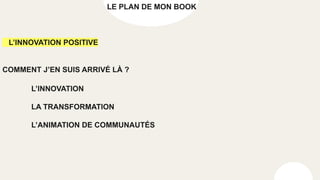 LE PLAN DE MON BOOK
L’INNOVATION POSITIVE
COMMENT J’EN SUIS ARRIVÉ LÀ ?
L’INNOVATION
LA TRANSFORMATION
L’ANIMATION DE COMMUNAUTÉS
 