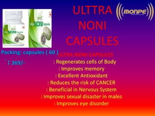 ULTTRA
NONI
CAPSULES
ULTRA NONI CAPSULES
: Regenerates cells of Body
: Improves memory
: Excellent Antioxidant
: Reduces the risk of CANCER
: Beneficial in Nervous System
: Improves sexual disaster in males
: Improves eye disorder
 