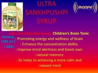 ULTRA
SANKHPUSHPI
SYRUP
Ultra Sankhpushpi Syrup: Children’s Brain Tonic
: Promoting energy and wellness of brain
: Enhance the concentration ability
: Improve mind alertness and boost own
: natural memory
: Its helps to achieving a more calm and
: relaxed mind
 