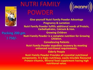 NUTRI FAMILY
POWDER
Give yourself Nutri Family Powder Advantage
Pregnancy & Lactation
Nutri Family Powder fulfills additional needs of Protein,
Carbohydrates, Calcium & Iron.
Growing Children
Nutri Family Powder is a complete nutrition for Growing
Children.
Convalescing Patients
Nutri Family Powder expedites recovery by meeting
enhanced nutritional requirements.
Elderly People
Nutri Family Powder Provides all essential nutritional
components. It is higly nutritious, easily miscible flavoured
Protein-Vitamin, Mineral food supplement having high
nutritional value.
 
