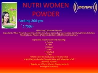 NUTRI WOMEN
POWDER
Deliciously Chocolate Flavored
Ingredients: Whey Protein Concentrate, Milk Solids, Soya Isolate, Sucrose, Sucrose, Corn Syrup Solids, Cellulose
Powder, Cocoa Powder, Chocolate, Contains added flavours & colours.
It provides essential nutrients including:
• Protein
• Fiber
• Calcium
• Iron
• Folic Acid
• DHA
• These nutrients meets daily needs of women
• Nutri Women Powder has great taste with advantage of all
• Essential nutrients
• Regular use of Nutri Women Powder keeps fit
• Energetic & Healthy.
 