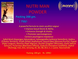 NUTRI MAN
POWDER
A powerful formula to retain youthful vaigour
• Improve Sexual Desire & Ability.
• Enhances Strength & Vitality.
• Promotes spermatogenesis
Corrects psychogenic impotence
Safed Musli (Asparagus Adscendens), Ashwagandha (withanai Somnifera), Gokhru
(Tribulus Terristris), Shudh Shilajit (Asphaltum), Kaunch Beej (Mucuna Prurita), Pippali
(Piper Longum), Maricha (Piper Nigrum), Shunthi (Zingiber Officinate), Garlic (Allium
Salivum), Punarnaya (Boerhavia Diffusa), Guduchi (Tinospora Cordifolia), Jaiphal
(Nutmeg), Iron, Zinc, Ginseng, B1, B2, B6, B12, C, L-Lysine, Niacinamide
Packing: 200 gm Rs. 1999/-
 