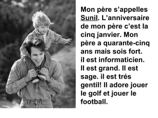 Mon p ère s’appelles  Sunil . L’anniversaire de mon père c’est la cinq janvier. Mon père a quarante-cinq ans mais sois fort.   il est informaticien. Il est grand. Il est sage. il est trés gentil! Il adore jouer le golf et jouer le football.  