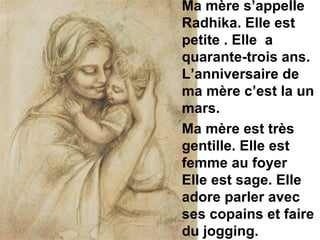 Ma mère s’appelle Radhika. Elle est petite . Elle  a quarante-trois ans. L’anniversaire de ma mère c’est la un mars.   Ma mère est très gentille. Elle est femme au foyer  Elle est sage. Elle adore parler avec ses copains et faire du jogging.  