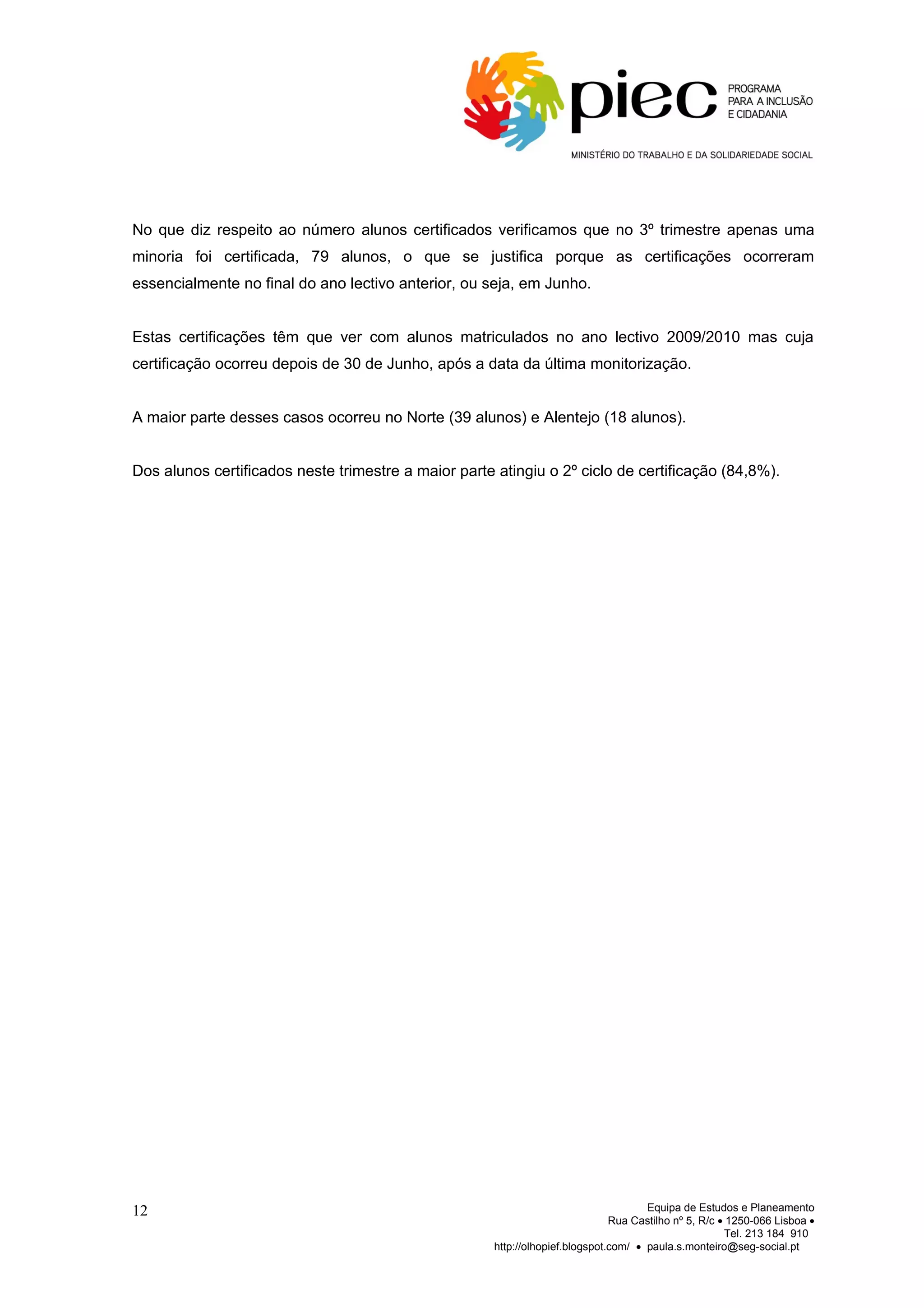 No que diz respeito ao número alunos certificados verificamos que no 3º trimestre apenas uma
minoria foi certificada, 79 alunos, o que se justifica porque as certificações ocorreram
essencialmente no final do ano lectivo anterior, ou seja, em Junho.


Estas certificações têm que ver com alunos matriculados no ano lectivo 2009/2010 mas cuja
certificação ocorreu depois de 30 de Junho, após a data da última monitorização.


A maior parte desses casos ocorreu no Norte (39 alunos) e Alentejo (18 alunos).


Dos alunos certificados neste trimestre a maior parte atingiu o 2º ciclo de certificação (84,8%).




12                                                                                    Equipa de Estudos e Planeamento
                                                                               Rua Castilho nº 5, R/c • 1250-066 Lisboa •
                                                                                                       Tel. 213 184 910
                                                      http://olhopief.blogspot.com/ • paula.s.monteiro@seg-social.pt
 