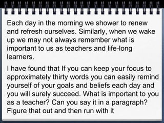 Each day in the morning we shower to renew
and refresh ourselves. Similarly, when we wake
up we may not always remember what is
important to us as teachers and life-long
learners.
I have found that If you can keep your focus to
approximately thirty words you can easily remind
yourself of your goals and beliefs each day and
you will surely succeed. What is important to you
as a teacher? Can you say it in a paragraph?
Figure that out and then run with it
 