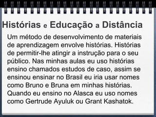 Histórias e Educação a Distância
 Um método de desenvolvimento de materiais
 de aprendizagem envolve histórias. Histórias
 de permitir-lhe atingir a instrução para o seu
 público. Nas minhas aulas eu uso histórias
 ensino chamados estudos de caso, assim se
 ensinou ensinar no Brasil eu iria usar nomes
 como Bruno e Bruna em minhas histórias.
 Quando eu ensino no Alasca eu uso nomes
 como Gertrude Ayuluk ou Grant Kashatok.
 