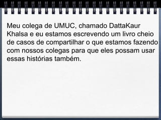 Meu colega de UMUC, chamado DattaKaur
Khalsa e eu estamos escrevendo um livro cheio
de casos de compartilhar o que estamos fazendo
com nossos colegas para que eles possam usar
essas histórias também.
 