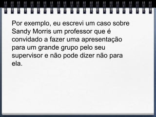 Por exemplo, eu escrevi um caso sobre
Sandy Morris um professor que é
convidado a fazer uma apresentação
para um grande grupo pelo seu
supervisor e não pode dizer não para
ela.
 