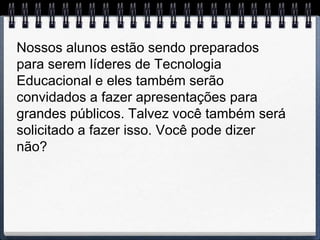 Nossos alunos estão sendo preparados
para serem líderes de Tecnologia
Educacional e eles também serão
convidados a fazer apresentações para
grandes públicos. Talvez você também será
solicitado a fazer isso. Você pode dizer
não?
 