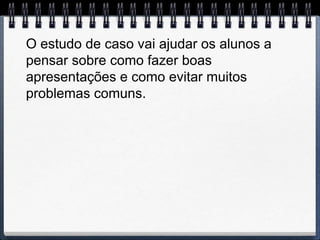 O estudo de caso vai ajudar os alunos a
pensar sobre como fazer boas
apresentações e como evitar muitos
problemas comuns.
 