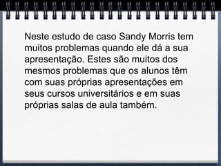 Neste estudo de caso Sandy Morris tem
muitos problemas quando ele dá a sua
apresentação. Estes são muitos dos
mesmos problemas que os alunos têm
com suas próprias apresentações em
seus cursos universitários e em suas
próprias salas de aula também.
 