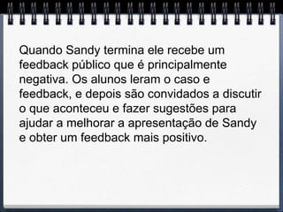 Quando Sandy termina ele recebe um
feedback público que é principalmente
negativa. Os alunos leram o caso e
feedback, e depois são convidados a discutir
o que aconteceu e fazer sugestões para
ajudar a melhorar a apresentação de Sandy
e obter um feedback mais positivo.
 
