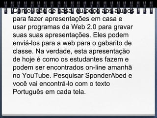 Como lição de casa, eu peço aos alunos
para fazer apresentações em casa e
usar programas da Web 2.0 para gravar
suas suas apresentações. Eles podem
enviá-los para a web para o gabarito de
classe. Na verdade, esta apresentação
de hoje é como os estudantes fazem e
podem ser encontrados on-line amanhã
no YouTube. Pesquisar SponderAbed e
você vai encontrá-lo com o texto
Português em cada tela.
 