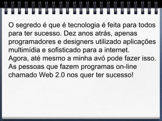 O segredo é que é tecnologia é feita para todos
para ter sucesso. Dez anos atrás, apenas
programadores e designers utilizado aplicações
multimídia e sofisticado para a internet.
Agora, até mesmo a minha avó pode fazer isso.
As pessoas que fazem programas on-line
chamado Web 2.0 nos quer ter sucesso!
 