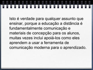 Isto é verdade para qualquer assunto que
ensinar, porque a educação a distância é
fundamentalmente comunicação e
materiais de concepção para os alunos,
muitas vezes inclui apoiá-los como eles
aprendem a usar a ferramenta de
comunicação moderna para o aprendizado.
 