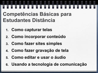 Competências Básicas para
Estudantes Distância
 1.   Como capturar telas
 2.   Como incorporar conteúdo
 3.   Como fazer sites simples
 4.   Como fazer gravação de tela
 5.   Como editar e usar o áudio
 6.   Usando a tecnologia de comunicação
 
