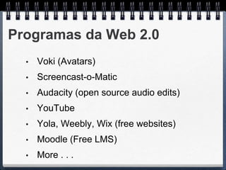 Programas da Web 2.0
  •   Voki (Avatars)
  •   Screencast-o-Matic
  •   Audacity (open source audio edits)
  •   YouTube
  •   Yola, Weebly, Wix (free websites)
  •   Moodle (Free LMS)
  •   More . . .
 