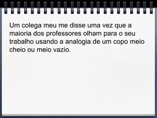 Um colega meu me disse uma vez que a
maioria dos professores olham para o seu
trabalho usando a analogia de um copo meio
cheio ou meio vazio.
 