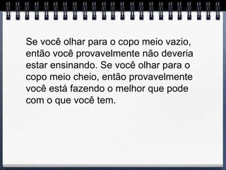 Se você olhar para o copo meio vazio,
então você provavelmente não deveria
estar ensinando. Se você olhar para o
copo meio cheio, então provavelmente
você está fazendo o melhor que pode
com o que você tem.
 