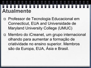 Atualmente
  Professor de Tecnologia Educacional em
  Connecticut, EUA and Universidade de
  Maryland University College (UMUC)
  Membro do iCreanet, um grupo internacional
  olhando para aumentar a formação de
  criatividade no ensino superior. Membros
  são da Europa, EUA, Ásia e Brasil.
 