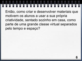Então, como criar e desenvolver materiais que
motivem os alunos a usar a sua própria
criatividade, sentado sozinho em casa, como
parte de uma grande classe virtual separados
pelo tempo e espaço?




                                           6
 