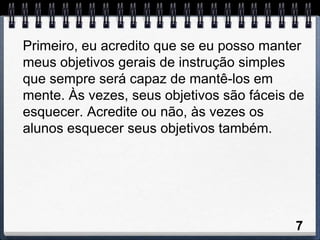 Primeiro, eu acredito que se eu posso manter
meus objetivos gerais de instrução simples
que sempre será capaz de mantê-los em
mente. Às vezes, seus objetivos são fáceis de
esquecer. Acredite ou não, às vezes os
alunos esquecer seus objetivos também.




                                           7
 