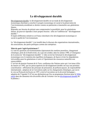 Le développement durable
Developpement durable: le développement durable est un mode de développement
économique cherchant a concilier le progrés économique etr social et la préservation de
l’environnement,considérant ce dernier comme un patrimoine a transmettre aux générations
futures.
Répondre aux besoins du présent sans compromettre la possibilité, pour les générations
futures, de pouvoir répondre à leurs propres besoins : telle est l’ambition du “ développement
durable ”.
Il inspire différentes initiatives en France cherchant à lier développement économique et
social et qualité de l’environnement.

Le “développement durable” s’est installé dans le discours des organisations internationales,
des associations, des partis politiques comme des entreprises.

Mais de quoi s’agit-il précisément ?
Ce sont les questions environnementales (épuisement des matières premières, changement
climatique, perte de la biodiversité, etc.) qui ont conduit, dans les années 1980, à l’émergence
de la notion de “développement durable”. L’idée est de lier fortement le développement
économique avec le maintien des équilibres écologiques, de façon à éviter les dégradations
irréversibles pour les générations à venir et l’épuisement des ressources naturelles non
renouvelables.
C’est lors du premier Sommet de la Terre, conférence des Nations unies qui s’est tenue à Rio
de Janeiro en 1992, que les préoccupations de développement durable ont reçu une première
concrétisation : affirmation des principes de précaution, de pollueur-payeur, de responsabilité
internationale ; adoption de la Convention-cadre sur les changements climatiques, qui ouvre
la voie au Protocole de Kyoto en 1997, et de la Convention sur la diversité biologique ;
adoption de l’Agenda 21.(C'est une déclaration qui fixe un programme d'actions pour le XXIe
siècle dans des domaines très diversifiés afin de s'orienter vers un développement durable de
la planète.)
 
