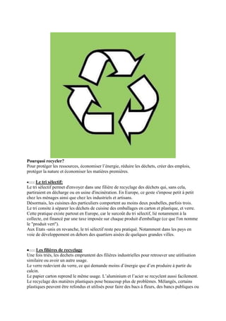 Pourquoi recycler?
Pour protéger les ressources, économiser l’énergie, réduire les déchets, créer des emplois,
protéger la nature et économiser les matières premières.

     Le tri sélectif:
Le tri sélectif permet d'envoyer dans une filière de recyclage des déchets qui, sans cela,
partiraient en décharge ou en usine d'incinération. En Europe, ce geste s'impose petit à petit
chez les ménages ainsi que chez les industriels et artisans.
Désormais, les cuisines des particuliers comportent au moins deux poubelles, parfois trois.
Le tri consite à séparer les déchets de cuisine des emballages en carton et plastique, et verre.
Cette pratique existe partout en Europe, car le surcoût du tri sélectif, lié notamment à la
collecte, est financé par une taxe imposée sur chaque produit d'emballage (ce que l'on nomme
le "produit vert").
Aux Etats -unis en revanche, le tri sélectif reste peu pratiqué. Notamment dans les pays en
voie de développement en dehors des quartiers aisées de quelques grandes villes.


     Les filières de recyclage
Une fois triés, les dechets empruntent des filières industrielles pour retrouver une utitlisation
similaire ou avoir un autre usage.
Le verre redevient du verre, ce qui demande moins d’énergie que d’en produire à partir du
calcin.
Le papier carton reprend le même usage. L’aluminium et l’acier se recyclent aussi facilement.
Le recyclage des matières plastiques pose beaucoup plus de problèmes. Mélangés, certains
plastiques peuvent être refondus et utilisés pour faire des bacs à fleurs, des bancs publiques ou
 