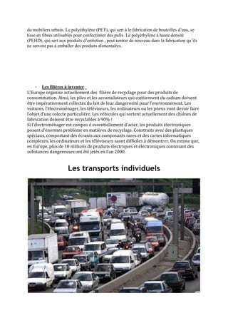 du mobiliers urbain. Le polyéthylène (PET), qui sert à le fabrication de bouteilles d’eau, se
tisse en fibres utilisables pour confectinner des pulls. Le polyéthylène à haute densité
(PEHD), qui sert aux produits d’entretien , peut rentrer de nouveau dans la fabrication qu’ils
ne servent pas à emballer des produits alimentaires.




      · Les filières à inventer
L’Europe organise actuellement des filière de recyclage pour des produits de
consommation. Ainsi, les piles et les accumulateurs qui contiennent du cadium doivent
être impérativement collectés du fait de leur dangerosité pour l’environnement. Les
voitures, l’électroménager, les téléviseurs, les ordinateurs ou les pneus vont devoir faire
l’objet d’une colecte particulière. Les véhicules qui sortent actuellement des chaînes de
fabrication doivent être recyclables à 90% !
Si l’électroménager est compos é essentiellement d’acier, les produits électroniques
posent d’énormes problème en matières de recyclage. Construits avec des plastiques
spéciaux, comportant des écrants aux composants rares et des cartes informatiques
complexes, les ordinateurs et les téléviseurs saont difficiles à démontrer. On estime que,
en Europe, plus de 10 millions de produits électriques et électroniques contenant des
substances dangereuses ont été jetés en l’an 2000.


                      Les transports individuels
 